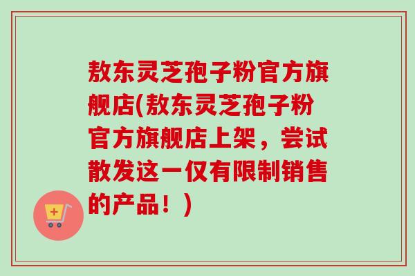 敖东灵芝孢子粉官方旗舰店(敖东灵芝孢子粉官方旗舰店上架,尝试散发这一仅有限制销售的产品!)-第1张图片-卓越灵芝孢子粉 敖东灵芝孢子粉官方旗舰店(敖东灵芝孢子粉官方旗舰店上架,尝试散发这一仅有限制销售的产品!)-第1张图片-卓越灵芝孢子粉
