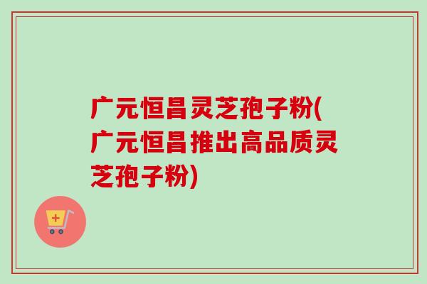 广元恒昌灵芝孢子粉(广元恒昌推出高品质灵芝孢子粉)-第1张图片-卓越灵芝孢子粉 广元恒昌灵芝孢子粉(广元恒昌推出高品质灵芝孢子粉)-第1张图片-卓越灵芝孢子粉