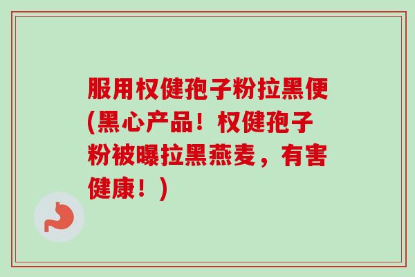 服用权健孢子粉拉黑便(黑心产品!权健孢子粉被曝拉黑燕麦,有害健康!)-第1张图片-卓越灵芝孢子粉 服用权健孢子粉拉黑便(黑心产品!权健孢子粉被曝拉黑燕麦,有害健康!)-第1张图片-卓越灵芝孢子粉