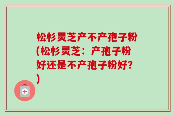 松杉灵芝产不产孢子粉(松杉灵芝:产孢子粉好还是不产孢子粉好?)-第1张图片-卓越灵芝孢子粉 松杉灵芝产不产孢子粉(松杉灵芝:产孢子粉好还是不产孢子粉好?)-第1张图片-卓越灵芝孢子粉