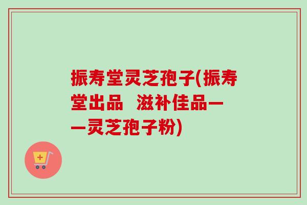 振寿堂灵芝孢子(振寿堂出品 滋补佳品——灵芝孢子粉)-第1张图片-卓越灵芝孢子粉 振寿堂灵芝孢子(振寿堂出品 滋补佳品——灵芝孢子粉)-第1张图片-卓越灵芝孢子粉