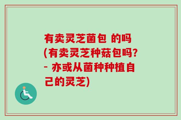 有卖灵芝菌包 的吗 (有卖灵芝种菇包吗?- 亦或从菌种种植自己的灵芝)-第1张图片-卓越灵芝孢子粉 有卖灵芝菌包 的吗 (有卖灵芝种菇包吗?- 亦或从菌种种植自己的灵芝)-第1张图片-卓越灵芝孢子粉