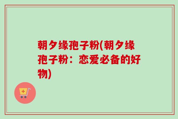 朝夕缘孢子粉(朝夕缘孢子粉：恋爱必备的好物)-第1张图片-卓越灵芝孢子粉