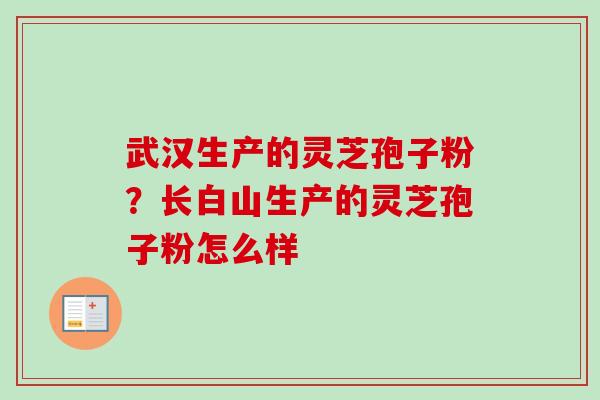 武汉生产的灵芝孢子粉？长白山生产的灵芝孢子粉怎么样-第1张图片-卓越灵芝孢子粉