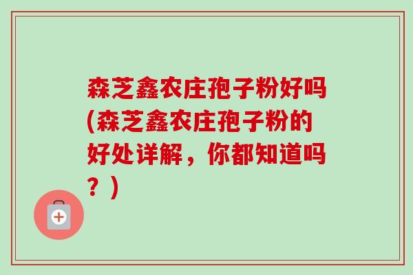 森芝鑫农庄孢子粉好吗(森芝鑫农庄孢子粉的好处详解,你都知道吗?)-第1张图片-卓越灵芝孢子粉 森芝鑫农庄孢子粉好吗(森芝鑫农庄孢子粉的好处详解,你都知道吗?)-第1张图片-卓越灵芝孢子粉