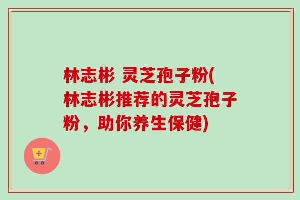 林志彬 灵芝孢子粉(林志彬推荐的灵芝孢子粉,助你养生保健)-第1张图片-卓越灵芝孢子粉 林志彬 灵芝孢子粉(林志彬推荐的灵芝孢子粉,助你养生保健)-第1张图片-卓越灵芝孢子粉