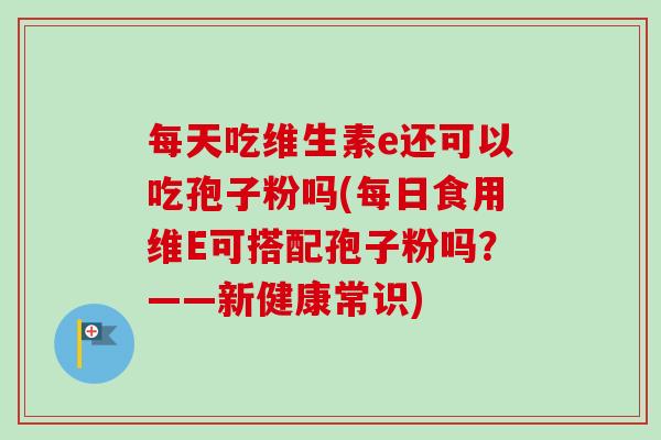 每天吃维生素e还可以吃孢子粉吗(每日食用维E可搭配孢子粉吗?——新健康常识)-第1张图片-卓越灵芝孢子粉 每天吃维生素e还可以吃孢子粉吗(每日食用维E可搭配孢子粉吗?——新健康常识)-第1张图片-卓越灵芝孢子粉