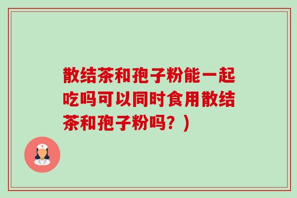 散结茶和孢子粉能一起吃吗可以同时食用散结茶和孢子粉吗?)-第1张图片-卓越灵芝孢子粉 散结茶和孢子粉能一起吃吗可以同时食用散结茶和孢子粉吗?)-第1张图片-卓越灵芝孢子粉