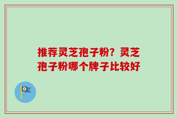 推荐灵芝孢子粉？灵芝孢子粉哪个牌子比较好-第1张图片-卓越灵芝孢子粉