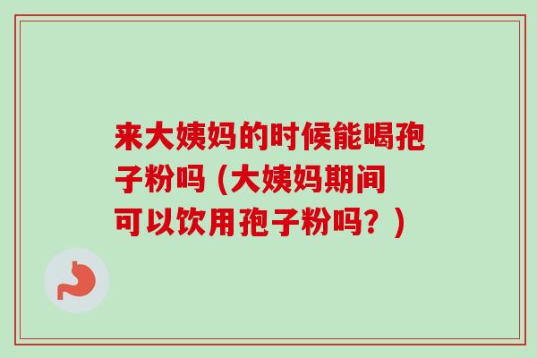 来大姨妈的时候能喝孢子粉吗 (大姨妈期间可以饮用孢子粉吗？)-第1张图片-卓越灵芝孢子粉