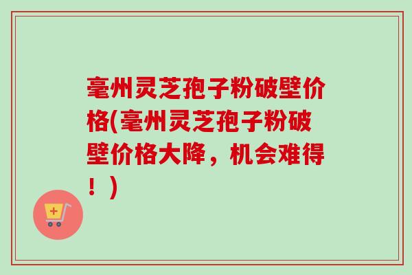 毫州灵芝孢子粉破壁价格(毫州灵芝孢子粉破壁价格大降,机会难得!)-第1张图片-卓越灵芝孢子粉 毫州灵芝孢子粉破壁价格(毫州灵芝孢子粉破壁价格大降,机会难得!)-第1张图片-卓越灵芝孢子粉