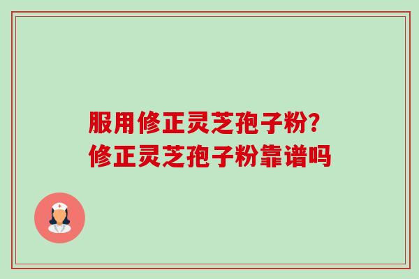 服用修正灵芝孢子粉？修正灵芝孢子粉靠谱吗-第1张图片-卓越灵芝孢子粉