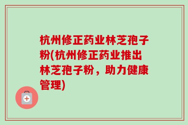 杭州修正药业林芝孢子粉(杭州修正药业推出林芝孢子粉,助力健康管理)-第1张图片-卓越灵芝孢子粉 杭州修正药业林芝孢子粉(杭州修正药业推出林芝孢子粉,助力健康管理)-第1张图片-卓越灵芝孢子粉
