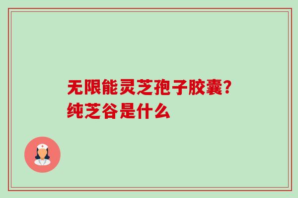 无限能灵芝孢子胶囊?纯芝谷是什么-第1张图片-卓越灵芝孢子粉 无限能灵芝孢子胶囊?纯芝谷是什么-第1张图片-卓越灵芝孢子粉