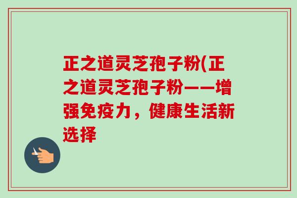 正之道灵芝孢子粉(正之道灵芝孢子粉——增强免疫力,健康生活新选择-第1张图片-卓越灵芝孢子粉 正之道灵芝孢子粉(正之道灵芝孢子粉——增强免疫力,健康生活新选择-第1张图片-卓越灵芝孢子粉