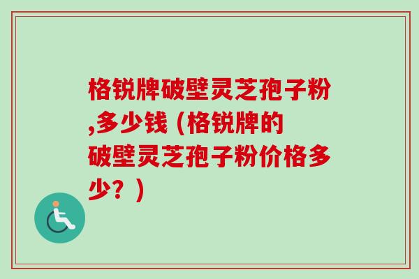 格锐牌破壁灵芝孢子粉,多少钱 (格锐牌的破壁灵芝孢子粉价格多少?)-第1张图片-卓越灵芝孢子粉 格锐牌破壁灵芝孢子粉,多少钱 (格锐牌的破壁灵芝孢子粉价格多少?)-第1张图片-卓越灵芝孢子粉