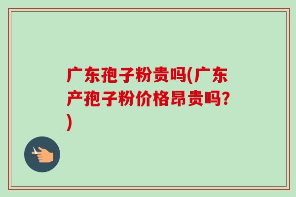 广东孢子粉贵吗(广东产孢子粉价格昂贵吗？)-第1张图片-卓越灵芝孢子粉