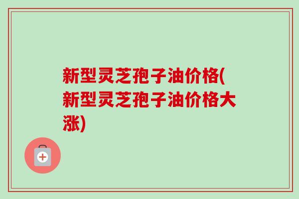 新型灵芝孢子油价格(新型灵芝孢子油价格大涨)-第1张图片-卓越灵芝孢子粉