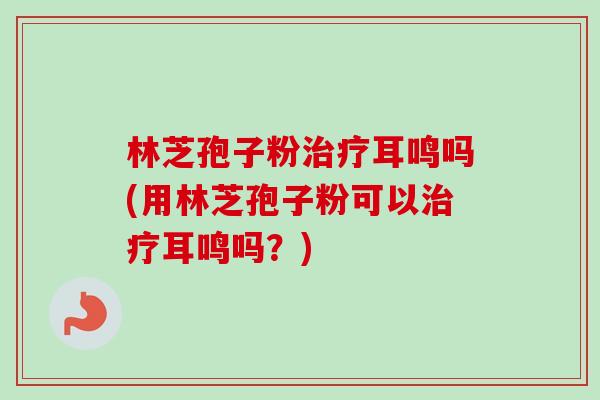 林芝孢子粉治疗耳鸣吗(用林芝孢子粉可以治疗耳鸣吗?)-第1张图片-卓越灵芝孢子粉 林芝孢子粉治疗耳鸣吗(用林芝孢子粉可以治疗耳鸣吗?)-第1张图片-卓越灵芝孢子粉