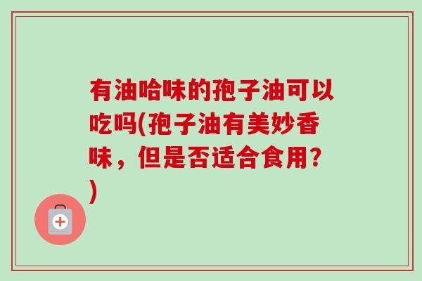 有油哈味的孢子油可以吃吗(孢子油有美妙香味,但是否适合食用?)-第1张图片-卓越灵芝孢子粉 有油哈味的孢子油可以吃吗(孢子油有美妙香味,但是否适合食用?)-第1张图片-卓越灵芝孢子粉