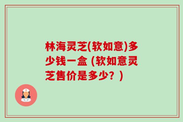 林海灵芝(软如意)多少钱一盒 (软如意灵芝售价是多少?)-第1张图片-卓越灵芝孢子粉 林海灵芝(软如意)多少钱一盒 (软如意灵芝售价是多少?)-第1张图片-卓越灵芝孢子粉