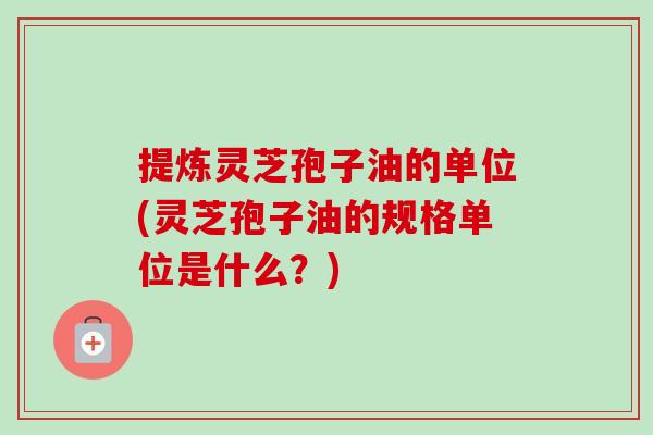 提炼灵芝孢子油的单位(灵芝孢子油的规格单位是什么？)-第1张图片-卓越灵芝孢子粉