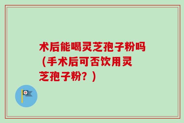术后能喝灵芝孢子粉吗 (手术后可否饮用灵芝孢子粉？)-第1张图片-卓越灵芝孢子粉