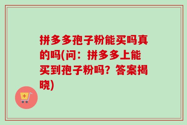 拼多多孢子粉能买吗真的吗(问:拼多多上能买到孢子粉吗?答案揭晓)-第1张图片-卓越灵芝孢子粉 拼多多孢子粉能买吗真的吗(问:拼多多上能买到孢子粉吗?答案揭晓)-第1张图片-卓越灵芝孢子粉