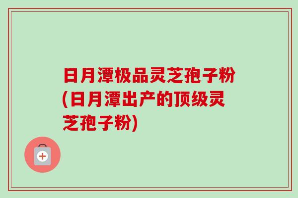 日月潭极品灵芝孢子粉(日月潭出产的顶级灵芝孢子粉)-第1张图片-卓越灵芝孢子粉