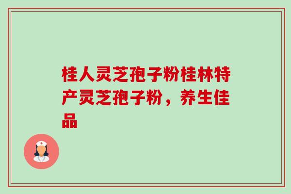 桂人灵芝孢子粉桂林特产灵芝孢子粉，养生佳品-第1张图片-卓越灵芝孢子粉