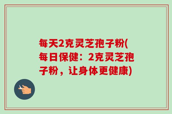 每天2克灵芝孢子粉(每日保健:2克灵芝孢子粉,让身体更健康)-第1张图片-卓越灵芝孢子粉 每天2克灵芝孢子粉(每日保健:2克灵芝孢子粉,让身体更健康)-第1张图片-卓越灵芝孢子粉