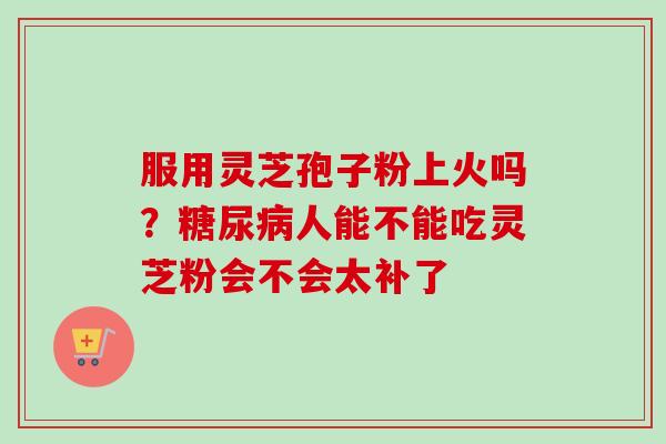 服用灵芝孢子粉上火吗?糖尿病人能不能吃灵芝粉会不会太补了-第1张图片-卓越灵芝孢子粉 服用灵芝孢子粉上火吗?糖尿病人能不能吃灵芝粉会不会太补了-第1张图片-卓越灵芝孢子粉