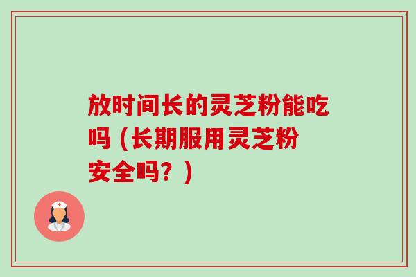 放时间长的灵芝粉能吃吗 (长期服用灵芝粉安全吗？)-第1张图片-卓越灵芝孢子粉