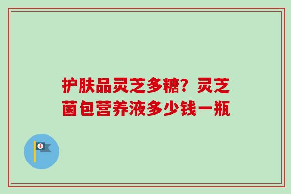 护肤品灵芝多糖?灵芝菌包营养液多少钱一瓶-第1张图片-卓越灵芝孢子粉 护肤品灵芝多糖?灵芝菌包营养液多少钱一瓶-第1张图片-卓越灵芝孢子粉