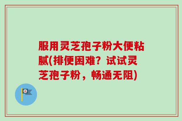 服用灵芝孢子粉大便粘腻(排便困难?试试灵芝孢子粉,畅通无阻)-第1张图片-卓越灵芝孢子粉 服用灵芝孢子粉大便粘腻(排便困难?试试灵芝孢子粉,畅通无阻)-第1张图片-卓越灵芝孢子粉