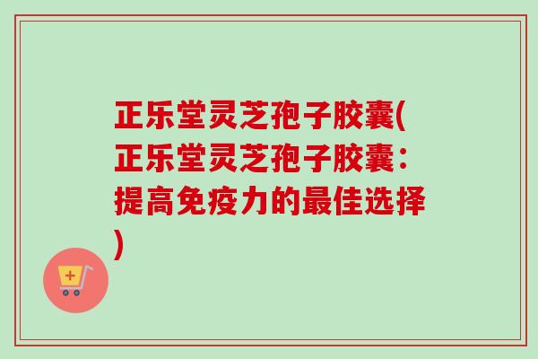 正乐堂灵芝孢子胶囊(正乐堂灵芝孢子胶囊:提高免疫力的最佳选择)-第1张图片-卓越灵芝孢子粉 正乐堂灵芝孢子胶囊(正乐堂灵芝孢子胶囊:提高免疫力的最佳选择)-第1张图片-卓越灵芝孢子粉