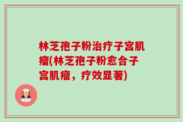 林芝孢子粉治疗子宫肌瘤(林芝孢子粉愈合子宫肌瘤,疗效显著)-第1张图片-卓越灵芝孢子粉 林芝孢子粉治疗子宫肌瘤(林芝孢子粉愈合子宫肌瘤,疗效显著)-第1张图片-卓越灵芝孢子粉