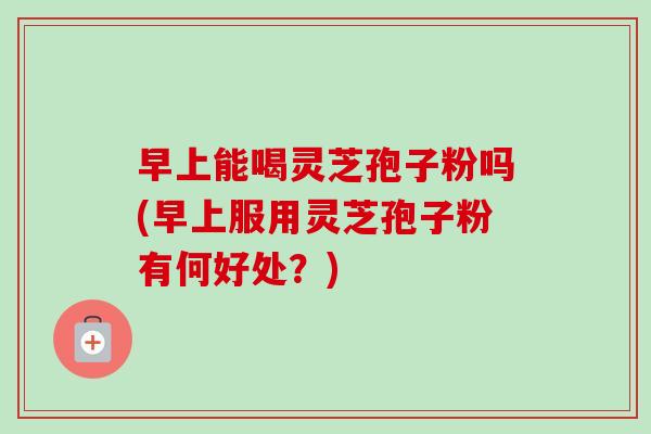 早上能喝灵芝孢子粉吗(早上服用灵芝孢子粉有何好处？)-第1张图片-卓越灵芝孢子粉