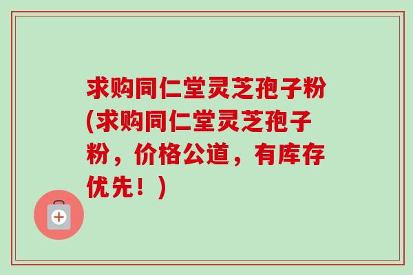 求购同仁堂灵芝孢子粉(求购同仁堂灵芝孢子粉，价格公道，有库存优先！)-第1张图片-卓越灵芝孢子粉