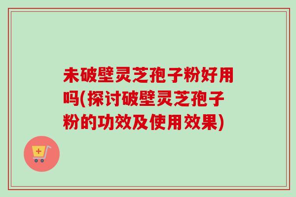 未破壁灵芝孢子粉好用吗(探讨破壁灵芝孢子粉的功效及使用效果)-第1张图片-卓越灵芝孢子粉