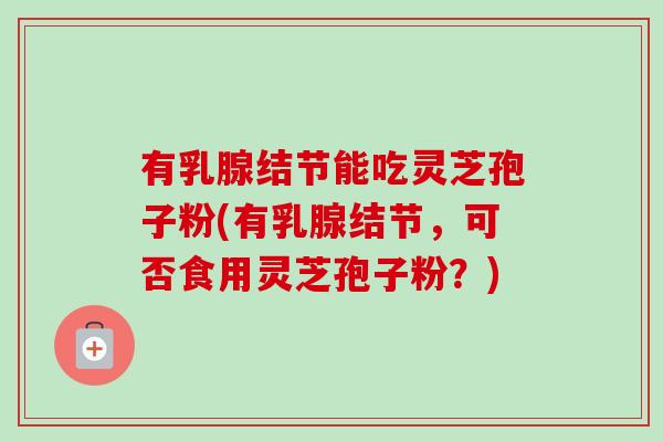 有乳腺结节能吃灵芝孢子粉(有乳腺结节，可否食用灵芝孢子粉？)-第1张图片-卓越灵芝孢子粉