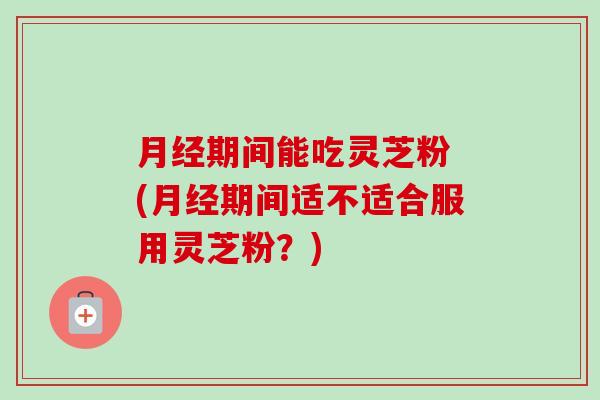 月经期间能吃灵芝粉 (月经期间适不适合服用灵芝粉?)-第1张图片-卓越灵芝孢子粉 月经期间能吃灵芝粉 (月经期间适不适合服用灵芝粉?)-第1张图片-卓越灵芝孢子粉