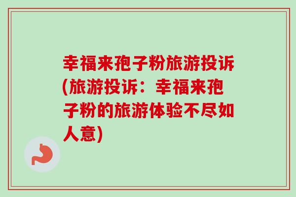 幸福来孢子粉旅游投诉(旅游投诉：幸福来孢子粉的旅游体验不尽如人意)-第1张图片-卓越灵芝孢子粉