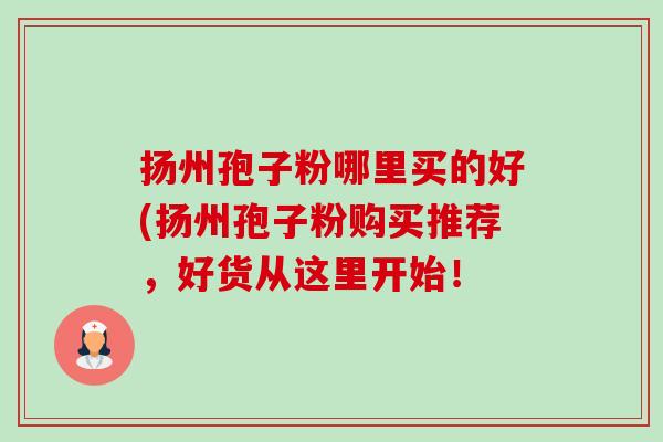 扬州孢子粉哪里买的好(扬州孢子粉购买推荐，好货从这里开始！-第1张图片-卓越灵芝孢子粉