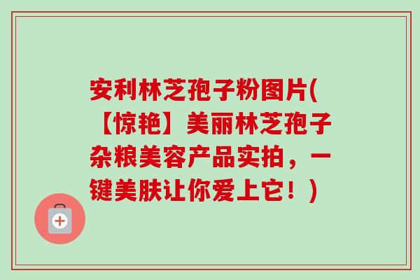 安利林芝孢子粉图片(【惊艳】美丽林芝孢子杂粮美容产品实拍,一键美肤让你爱上它!)-第1张图片-卓越灵芝孢子粉 安利林芝孢子粉图片(【惊艳】美丽林芝孢子杂粮美容产品实拍,一键美肤让你爱上它!)-第1张图片-卓越灵芝孢子粉