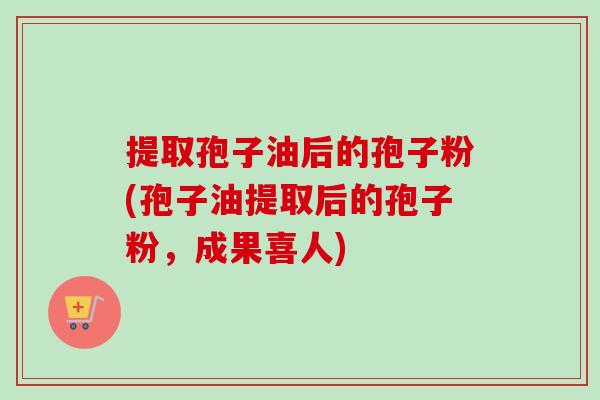 提取孢子油后的孢子粉(孢子油提取后的孢子粉,成果喜人)-第1张图片-卓越灵芝孢子粉 提取孢子油后的孢子粉(孢子油提取后的孢子粉,成果喜人)-第1张图片-卓越灵芝孢子粉