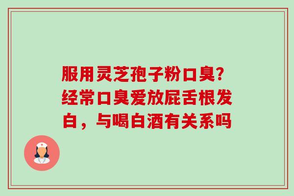 服用灵芝孢子粉口臭?经常口臭爱放屁舌根发白,与喝白酒有关系吗-第1张图片-卓越灵芝孢子粉 服用灵芝孢子粉口臭?经常口臭爱放屁舌根发白,与喝白酒有关系吗-第1张图片-卓越灵芝孢子粉
