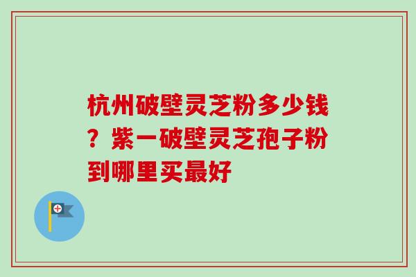 杭州破壁灵芝粉多少钱？紫一破壁灵芝孢子粉到哪里买最好-第1张图片-卓越灵芝孢子粉