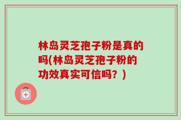 林岛灵芝孢子粉是真的吗(林岛灵芝孢子粉的功效真实可信吗?)-第1张图片-卓越灵芝孢子粉 林岛灵芝孢子粉是真的吗(林岛灵芝孢子粉的功效真实可信吗?)-第1张图片-卓越灵芝孢子粉