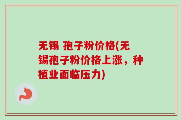 无锡 孢子粉价格(无锡孢子粉价格上涨，种植业面临压力)-第1张图片-卓越灵芝孢子粉